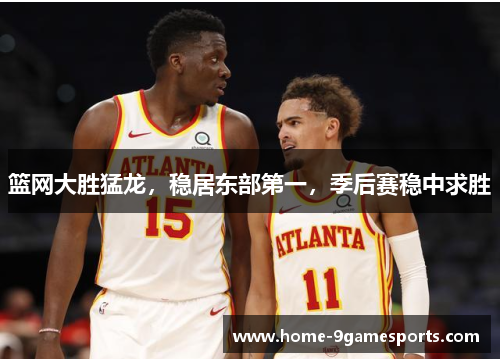 篮网大胜猛龙，稳居东部第一，季后赛稳中求胜