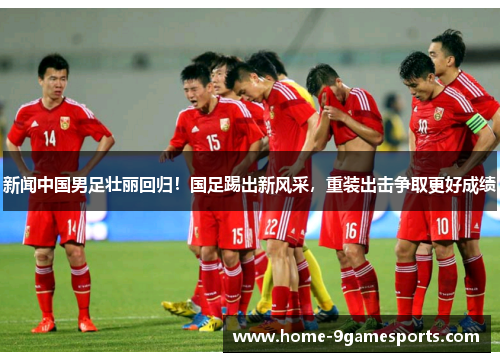 新闻中国男足壮丽回归！国足踢出新风采，重装出击争取更好成绩